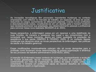 Justificativa As inovações tecnológicas têm provocado importantes mudanças no contexto empresarial, com reflexos no mercado de trabalho, em especial, na área de saúde, reduzindo os cargos, aumentando as diferenças salariais, criando novas profissões e descredenciando outras, constituindo-se em um desafio para o homem moderno que necessita promover sua adaptação, seu desenvolvimento pessoal e profissional para conviver nessa nova realidade (MUNARI et al, 2003). Nessa perspectiva, a enfermagem passa por um repensar e uma redefinição de suas funções, de maneira a assegurar seu papel e seu compromisso com a sociedade que, nesse momento, aspira por maior qualidade na prestação da assistência à sua saúde (SIMÔES & FÁVERO, 2000). É no contexto dessas mudanças que devemos situar as novas perspectivas da enfermagem, das políticas de saúde e do trabalho gerencial. Essas modificações invariavelmente colocam não só novas demandas para a profissão como encerram novas determinações na própria organização e dinâmica de seu processo de trabalho administrativo (AZEVEDO, 2000). A inserção do Enfermeiro nesse contexto de mudanças, acompanhando a evolução do mundo globalizado, faz-se necessária, para a busca do progresso de seu conhecimento por meio da implantação da política do saber e fazer crítico, que certamente, o tornaria um profissional capaz de resolver desafios do cotidiano, desenvolvendo assim a organização. 