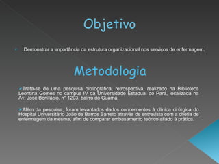 Objetivo Demonstrar a importância da estrutura organizacional nos serviços de enfermagem. Metodologia Trata-se de uma pesquisa bibliográfica, retrospectiva, realizado na Biblioteca Leontina Gomes no campus IV da Universidade Estadual do Pará, localizada na Av. José Bonifácio, n° 1203, bairro do Guamá. Além da pesquisa, foram levantados dados concernentes à clínica cirúrgica do Hospital Universitário João de Barros Barreto através de entrevista com a chefia de enfermagem da mesma, afim de comparar embasamento teórico aliado à prática. 