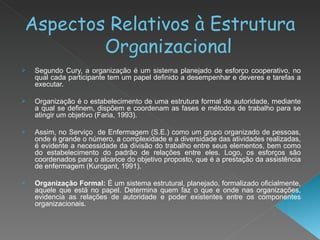 Aspectos Relativos à Estrutura Organizacional Segundo Cury, a organização é um sistema planejado de esforço cooperativo, no qual cada participante tem um papel definido a desempenhar e deveres e tarefas a executar. Organização é o estabelecimento de uma estrutura formal de autoridade, mediante a qual se definem, dispõem e coordenam as fases e métodos de trabalho para se atingir um objetivo (Faria, 1993). Assim, no Serviço  de Enfermagem (S.E.) como um grupo organizado de pessoas, onde é grande o número, a complexidade e a diversidade das atividades realizadas, é evidente a necessidade da divisão do trabalho entre seus elementos, bem como do estabelecimento do padrão de relações entre eles. Logo, os esforços são coordenados para o alcance do objetivo proposto, que é a prestação da assistência de enfermagem (Kurcgant, 1991). Organização Formal:  É um sistema estrutural, planejado, formalizado oficialmente, aquele que está no papel. Determina quem faz o que e onde nas organizações, evidencia as relações de autoridade e poder existentes entre os componentes organizacionais. 