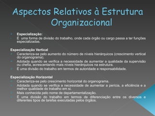 Aspectos Relativos à Estrutura Organizacional Especialização:  É  uma forma de divisão do trabalho, onde cada órgão ou cargo passa a ter funções especializadas. Especialização Vertical   Caracteriza-se pelo aumento do número de níveis hierárquicos (crescimento vertical do organograma).  Adotada quando se verifica a necessidade de aumentar a qualidade da supervisão ou chefia, acrescentando mais níveis hierárquicos na estrutura.  É uma divisão do trabalho em termos de autoridade e responsabilidade.  Especialização Horizontal   Caracteriza-se pelo crescimento horizontal do organograma.  Adotada quando se verifica a necessidade de aumentar a perícia, a eficiência e a melhor qualidade do trabalho em si.  Mais conhecida pelo nome de departamentalização.  É uma divisão do trabalho em termos de diferenciação entre os diversos e diferentes tipos de tarefas executadas pelos órgãos.  