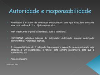 Autoridade e responsabilidade Autoridade é o poder de comandar subordinados para que executem atividade visando à realização dos objetivos propostos. Max Weber, três origens:  carismática, legal e tradicional. KURCGANT, relações básicas de autoridade: Autoridade integral; Autoridade administrativa; Autoridade técnica. A responsabilidade não é delegada. Mesmo que a execução de uma atividade seja atribuída a um subordinado, o “chefe” será sempre responsável pelo que o subordinado faz.  Na enfermagem. KURCGANT, 1991. 
