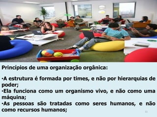 Princípios de uma organização orgânica:
•A estrutura é formada por times, e não por hierarquias de
poder;
•Ela funciona como um organismo vivo, e não como uma
máquina;
•As pessoas são tratadas como seres humanos, e não
como recursos humanos;
11

 