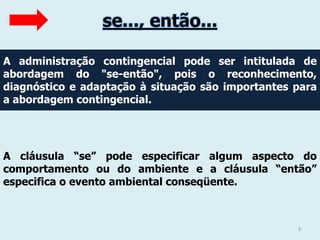 se..., então...
A administração contingencial pode ser intitulada de
abordagem do "se-então", pois o reconhecimento,
diagnóstico e adaptação à situação são importantes para
a abordagem contingencial.

A cláusula “se” pode especificar algum aspecto do
comportamento ou do ambiente e a cláusula “então”
especifica o evento ambiental conseqüente.

3

 