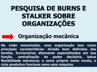 PESQUISA DE BURNS E
STALKER SOBRE
ORGANIZAÇÕES
Organização mecânica
Na visão mecanicista, uma organização tem como
principais características: divisão bem definidas das
tarefas, funcionários altamente especializados em sua
função, centralização do poder decisório, baixa
flexibilidade estrutural, e como próprio nome revela, o
ciclo produtivo funciona como uma máquina.
8

 