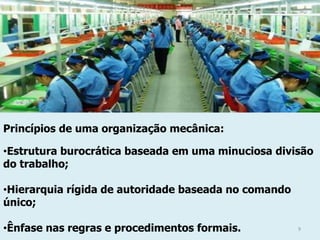 Princípios de uma organização mecânica:
•Estrutura burocrática baseada em uma minuciosa divisão
do trabalho;
•Hierarquia rígida de autoridade baseada no comando
único;
•Ênfase nas regras e procedimentos formais.

9

 