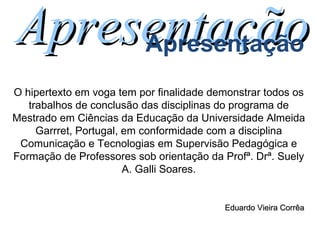 O hipertexto em voga tem por finalidade demonstrar todos os trabalhos de conclusão das disciplinas do programa de Mestrado em Ciências da Educação da Universidade Almeida Garrret, Portugal, em conformidade com a disciplina Comunicação e Tecnologias em Supervisão Pedagógica e Formação de Professores sob orientação da Profª. Drª. Suely A. Galli Soares. Apresentação Apresentação Eduardo Vieira Corrêa 