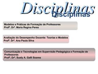 Disciplinas Disciplinas Comunicação e Tecnologias em Supervisão Pedagógica e Formação de  Professores Profª. Drª. Suely A. Galli Soares Avaliação do Desempenho Docente: Teorias e Modelos Profª. Drª. Ana Paula Silva Modelos e Práticas de Formação de Professores Profª. Drª. Maria Regina Peres 