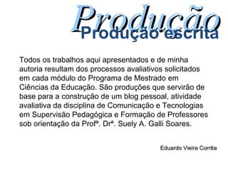 Todos os trabalhos aqui apresentados e de minha autoria resultam dos processos avaliativos solicitados em cada módulo do Programa de Mestrado em Ciências da Educação. São produções que servirão de base para a construção de um blog pessoal, atividade avaliativa da disciplina de Comunicação e Tecnologias em Supervisão Pedagógica e Formação de Professores sob orientação da Profª. Drª. Suely A. Galli Soares. Produção Produção escrita Eduardo Vieira Corrêa 