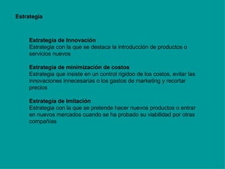 Estrategia Estrategia de Innovación Estrategia con la que se destaca la introducción de productos o servicios nuevos Estrategia de minimización de costos Estrategia que insiste en un control rigidoo de los costos, evitar las innovaciones innecesarias o los gastos de marketing y recortar precios Estrategia de Imitación Estrategia con la que se pretende hacer nuevos productos o entrar en nuevos mercados cuando se ha probado su viabilidad por otras compañías 