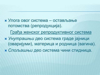  Улога овог система – остављање
потомства (репродукција).
Грађа женског репродуктивног система
 Унутрашњи део система граде јајници
(оваријуми), материца и родница (вагина).
 Спољашњи део система чини стидница.
 