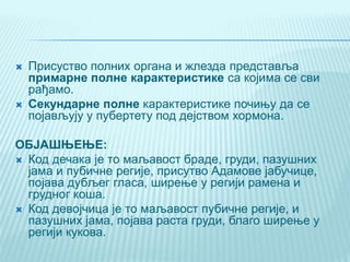  Присуство полних органа и жлезда представља
примарне полне карактеристике са којима се сви
рађамо.
 Секундарне полне карактеристике почињу да се
појављују у пубертету под дејством хормона.
ОБЈАШЊЕЊЕ:
 Код дечака је то маљавост браде, груди, пазушних
јама и пубичне регије, присутво Адамове јабучице,
појава дубљег гласа, ширење у регији рамена и
грудног коша.
 Код девојчица је то маљавост пубичне регије, и
пазушних јама, појава раста груди, благо ширење у
регији кукова.
 