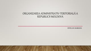 ORGANIZAREA ADMINISTRATIV-TERITORIALĂ A
REPUBLICII MOLDOVA
FISTICAN MARIANA
 