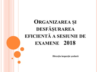 ORGANIZAREA ŞI
DESFĂŞURAREA
EFICIENTĂ A SESIUNII DE
EXAMENE 2018
Direcţia inspecţie şcolară
 