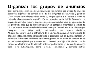 Organizar los grupos de anuncios
Cada campaña contiene uno o varios grupos de anuncios. Los grupos de anuncios
permiten organizar las campañas mediante conjuntos de anuncios y palabras
clave relacionados directamente entre sí, lo que ayuda a aumentar el nivel de
calidad y el retorno de la inversión. En las campañas de la Red de Búsqueda, los
grupos te permiten mostrar anuncios que sean relevantes para las búsquedas de
las personas a las que se intenta llegar. En las campañas orientadas a la Red de
Display, puedes crear anuncios relevantes para que se muestren a los clientes que
naveguen por sitios web relacionados con temas similares.
Al igual que ocurre con la estructura de la campaña, conviene crear grupos de
anuncios independientes para cada tema o producto que se quiera anunciar. En
este caso, también te recomendamos crear grupos de anuncios en función de las
secciones o categorías que aparecen en tu sitio web. Por ejemplo, el minorista de
productos electrónicos del ejemplo anterior podría crear un grupo de anuncios
para cada subcategoría, como cámaras compactas y cámaras réflex.
 