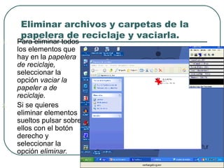 Eliminar archivos y carpetas de la
papelera de reciclaje y vaciarla.
1. Para eliminar todos
los elementos que
hay en la papelera
de reciclaje,
seleccionar la
opción vaciar la
papeler a de
reciclaje.
2. Si se quieres
eliminar elementos
sueltos pulsar sobre
ellos con el botón
derecho y
seleccionar la
opción eliminar.
 