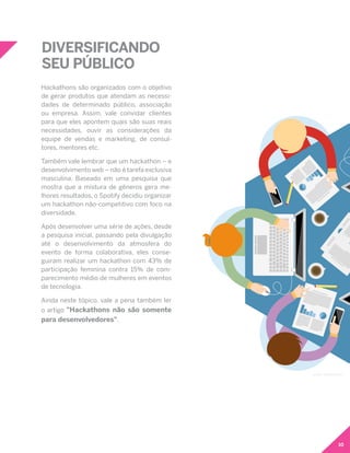 10
Hackathons são organizados com o objetivo
de gerar produtos que atendam as necessi-
dades de determinado público, associação
ou empresa. Assim, vale convidar clientes
para que eles apontem quais são suas reais
necessidades, ouvir as considerações da
equipe de vendas e marketing, de consul-
tores, mentores etc.
Também vale lembrar que um hackathon – e
desenvolvimento web – não é tarefa exclusiva
masculina. Baseado em uma pesquisa que
mostra que a mistura de gêneros gera me-
lhores resultados, o Spotify decidiu organizar
um hackathon não-competitivo com foco na
diversidade.
Após desenvolver uma série de ações, desde
a pesquisa inicial, passando pela divulgação
até o desenvolvimento da atmosfera do
evento de forma colaborativa, eles conse-
guiram realizar um hackathon com 43% de
participação feminina contra 15% de com-
parecimento médio de mulheres em eventos
de tecnologia.
Ainda neste tópico, vale a pena também ler
o artigo "Hackathons não são somente
para desenvolvedores".
DIVERSIFICANDO
SEU PÚBLICO
Icons: freepik.com
 