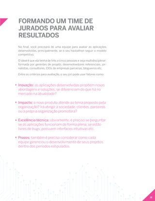 12
FORMANDO UM TIME DE
JURADOS PARA AVALIAR
RESULTADOS
No final, você precisará de uma equipe para avaliar as aplicações
desenvolvidas, principalmente, se o seu hackathon seguir o modelo
competitivo.
O ideal é que ela tenha de três a cinco pessoas e seja multidisciplinar:
formada por gerentes de projeto, desenvolvedores referenciais, jor-
nalistas, consultores, CIOs de empresas parceiras, blogueiros etc.
Entre os critérios para avaliação, o seu júri pode usar fatores como:
Inovação: as aplicações desenvolvidas propõem novas
abordagens e soluções; se diferenciam do que há no
mercado na atualidade?
Impacto: o novo produto atende ao tema proposto pela
organização? Irá atingir à sociedade, clientes, parceiros
ou à própria organização promotora?
Excelência técnica: obviamente, é preciso se perguntar
se as aplicações funcionam de forma plena, se estão
livres de bugs, possuem interfaces intuitivas etc.
Prazos: também é preciso considerar como cada
equipe gerenciou o desenvolvimento de seus projetos
dentro dos períodos estipulados.
 