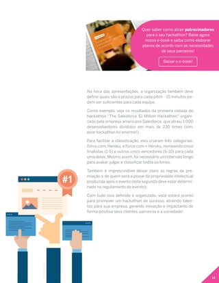 13
Na hora das apresentações, a organização também deve
definir quais são o prazos para cada pitch - 15 minutos po-
dem ser suficientes para cada equipe.
Como exemplo, veja os resultados da primeira rodada do
hackathon "The Salesforce $1 Million Hackathon" organi-
zado pela empresa americana Salesforce, que atraiu 1.000
desenvolvedores divididos em mais de 230 times (sim,
esse hackathon foi enorme!).
Para facilitar a classificação, eles criaram três categorias:
Force.com, Heroku, e Force.com + Heroku, nomeando cinco
finalistas (1-5) e outros cinco vencedores (6-10) para cada
uma delas. Mesmo assim, foi necessário um intervalo longo
para avaliar, julgar e classificar todos os times.
Também é imprescindível deixar claro as regras de pre-
miação e de quem será a posse da propriedade intelectual
produzida após o evento (este segundo deve estar determi-
nado no regulamento do evento).
Com tudo isso definido e organizado, você estará pronto
para promover um hackathon de sucesso, atraindo talen-
tos para sua empresa, gerando inovação e impactanto de
forma positiva seus clientes, parceiros e a sociedade!
Quer saber como atrair patrocinadores
para o seu hackathon? Baixe agora
nosso e-book e saiba como elaborar
planos de acordo com as necessidades
de seus parceiros!
Baixar o e-book!
#1
Icons:freepik.com
 