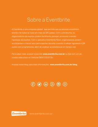 13
Sobre a Eventbrite
A Eventbrite é uma empresa global, que permite que as pessoas encontrem
eventos de todos os tipos em mais de 180 países. Com a plataforma, os
organizadores de eventos podem facilmente planejar, promover e vender
ingressos de eventos. Com o aplicativo Eventbrite Neon, organizadores podem
acompanhar e checar seus participantes durante o evento e validar ingressos e QR
codes com smartphones, além de analisar as estatísticas em tempo real.
Para saber mais, acesse nosso site www.eventbrite.com.br ou fale com um de
nossos executivos no telefone 0800 025 8718.
Acesse nosso blog para mais informações: www.eventbrite.com.br/blog
www.eventbrite.com.br
 