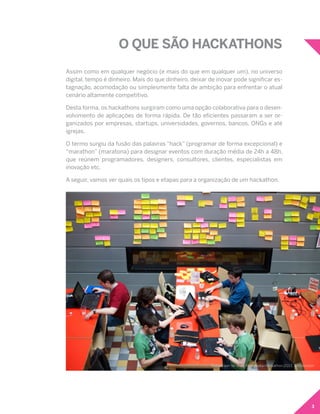 3
O QUE SÃO HACKATHONS
Assim como em qualquer negócio (e mais do que em qualquer um), no universo
digital, tempo é dinheiro. Mais do que dinheiro, deixar de inovar pode significar es-
tagnação, acomodação ou simplesmente falta de ambição para enfrentar o atual
cenário altamente competitivo.
Desta forma, os hackathons surgiram como uma opção colaborativa para o desen-
volvimento de aplicações de forma rápida. De tão eficientes passaram a ser or-
ganizados por empresas, startups, universidades, governos, bancos, ONGs e até
igrejas.
O termo surgiu da fusão das palavras “hack” (programar de forma excepcional) e
“marathon” (maratona) para designar eventos com duração média de 24h a 48h,
que reúnem programadores, designers, consultores, clientes, especialistas em
inovação etc.
A seguir, vamos ver quais os tipos e etapas para a organização de um hackathon.
Sebastiaan ter Burg-Wikimedia Hackathon 2013, Amsterdam
 