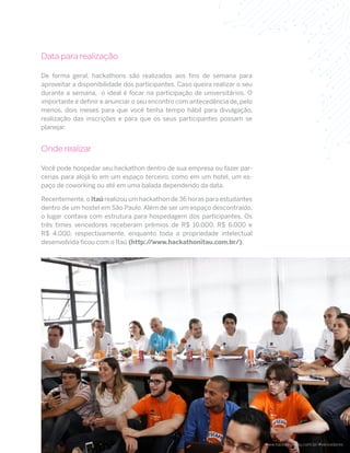 6
Data para realização
De forma geral, hackathons são realizados aos fins de semana para
aproveitar a disponibilidade dos participantes. Caso queira realizar o seu
durante a semana, o ideal é focar na participação de universitários. O
importante é definir e anunciar o seu encontro com antecedência de, pelo
menos, dois meses para que você tenha tempo hábil para divulgação,
realização das inscrições e para que os seus participantes possam se
planejar.
Onde realizar
Você pode hospedar seu hackathon dentro de sua empresa ou fazer par-
cerias para alojá-lo em um espaço terceiro, como em um hotel, um es-
paço de coworking ou até em uma balada dependendo da data.
Recentemente,o Itaú realizou um hackathon de 36 horas para estudantes
dentro de um hostel em São Paulo. Além de ser um espaço descontraído,
o lugar contava com estrutura para hospedagem dos participantes. Os
três times vencedores receberam prêmios de R$ 10.000, R$ 6.000 e
R$ 4.000, respectivamente, enquanto toda a propriedade intelectual
desenvolvida ficou com o Itaú (http://www.hackathonitau.com.br/).
www.hackathonitau.com.br/#vencedores
 
