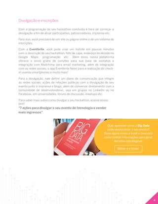 8
Divulgação e inscrições
Com a programação de seu hackathon concluída é hora de começar a
divulgação a fim de atrair participantes, patrocinadores, imprensa etc.
Para isso, você precisará de um site ou página online e de um sistema de
inscrições.
Com a Eventbrite, você pode criar um hotsite em poucos minutos
com a descrição de seu hackathon, foto de capa, endereço localizado no
Google Maps, programação etc. Além disso, nossa plataforma
oferece o envio grátis de convites para sua base de contatos e
integração com Mailchimp para email marketing, além de integração
com as redes sociais, o app Eventbrite Neon para a realização do check-
in usando smartphones e muito mais!
Para a divulgação, vale definir um plano de comunicação que integre
as redes sociais; ações de relações públicas com a divulgação de seu
evento junto à imprensa e blogs; além de conversar diretamente com a
comunidade de desenvolvedores, seja em grupos no Linkedin ou no
Facebook, em universidades, fóruns de discussão, meetups etc.
Para saber mais sobre como divulgar o seu hackathon, acesse nosso
post
"7 ações para divulgar o seu evento de tecnologia e vender
mais ingressos".
Quer aprender como o Big Data
pode revolucionar o seu evento?
Baixe agora nosso e-book e descubra
como coletar informações para gerar
decisões estratégicas.
Baixar o e-book!
 