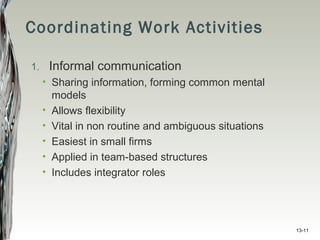 13-11
Coordinating Work Activities
1. Informal communication
• Sharing information, forming common mental
models
• Allows flexibility
• Vital in non routine and ambiguous situations
• Easiest in small firms
• Applied in team-based structures
• Includes integrator roles
 