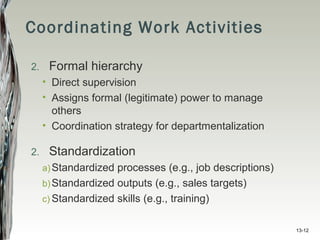 13-12
Coordinating Work Activities
2. Formal hierarchy
• Direct supervision
• Assigns formal (legitimate) power to manage
others
• Coordination strategy for departmentalization
2. Standardization
a)Standardized processes (e.g., job descriptions)
b)Standardized outputs (e.g., sales targets)
c) Standardized skills (e.g., training)
 
