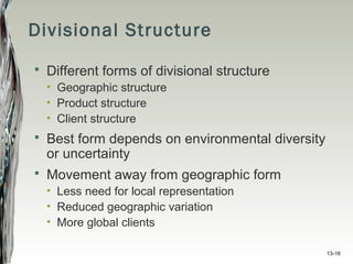 13-16
Divisional Structure
 Different forms of divisional structure
• Geographic structure
• Product structure
• Client structure
 Best form depends on environmental diversity
or uncertainty
 Movement away from geographic form
• Less need for local representation
• Reduced geographic variation
• More global clients
 