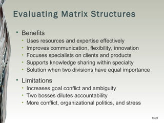 13-21
Evaluating Matrix Structures
 Benefits
• Uses resources and expertise effectively
• Improves communication, flexibility, innovation
• Focuses specialists on clients and products
• Supports knowledge sharing within specialty
• Solution when two divisions have equal importance
 Limitations
• Increases goal conflict and ambiguity
• Two bosses dilutes accountability
• More conflict, organizational politics, and stress
 