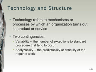 13-23
Technology and Structure
 Technology refers to mechanisms or
processes by which an organization turns out
its product or service
 Two contingencies:
• Variability -- the number of exceptions to standard
procedure that tend to occur.
• Analyzability -- the predictability or difficulty of the
required work
 