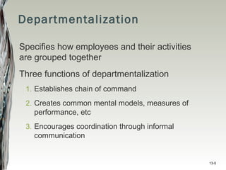 13-5
Departmentalization
Specifies how employees and their activities
are grouped together
Three functions of departmentalization
1. Establishes chain of command
2. Creates common mental models, measures of
performance, etc
3. Encourages coordination through informal
communication
 