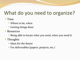 What do you need to organize? Time Where to be, when Getting things done Resources Being able to locate what you need, when you need it Thoughts Ideas for the future For deliverables (papers, projects, etc.) 