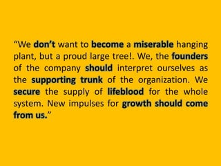 “We don’t want to become a miserable hanging
plant, but a proud large tree!. We, the founders
of the company should interpret ourselves as
the supporting trunk of the organization. We
secure the supply of lifeblood for the whole
system. New impulses for growth should come
from us.”