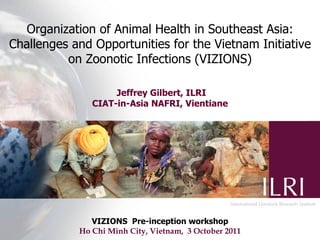 Organization of Animal Health in Southeast Asia:
Challenges and Opportunities for the Vietnam Initiative
          on Zoonotic Infections (VIZIONS)

                    Jeffrey Gilbert, ILRI
               CIAT-in-Asia NAFRI, Vientiane




               VIZIONS Pre-inception workshop
            Ho Chi Minh City, Vietnam, 3 October 2011
 