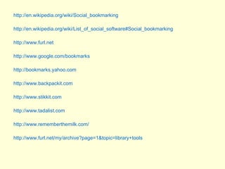 http://en.wikipedia.org/wiki/Social_bookmarking http://en.wikipedia.org/wiki/List_of_social_software#Social_bookmarking http://www.furl.net http://www.google.com/bookmarks http://bookmarks.yahoo.com  http://www.backpackit.com http://www.stikkit.com http://www.tadalist.com http://www.rememberthemilk.com/ http://www.furl.net/my/archive?page=1&topic=library+tools 