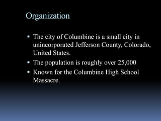 Organization

 The city of Columbine is a small city in
  unincorporated Jefferson County, Colorado,
  United States.
 The population is roughly over 25,000
 Known for the Columbine High School
  Massacre.
 
