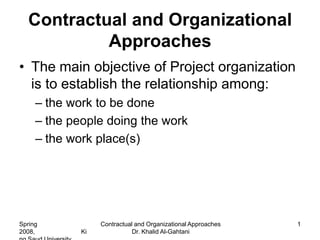 Contractual and Organizational
            Approaches
• The main objective of Project organization
  is to establish the relationship among:
     – the work to be done
     – the people doing the work
     – the work place(s)




Spring            Contractual and Organizational Approaches   1
2008,        Ki              Dr. Khalid Al-Gahtani
 