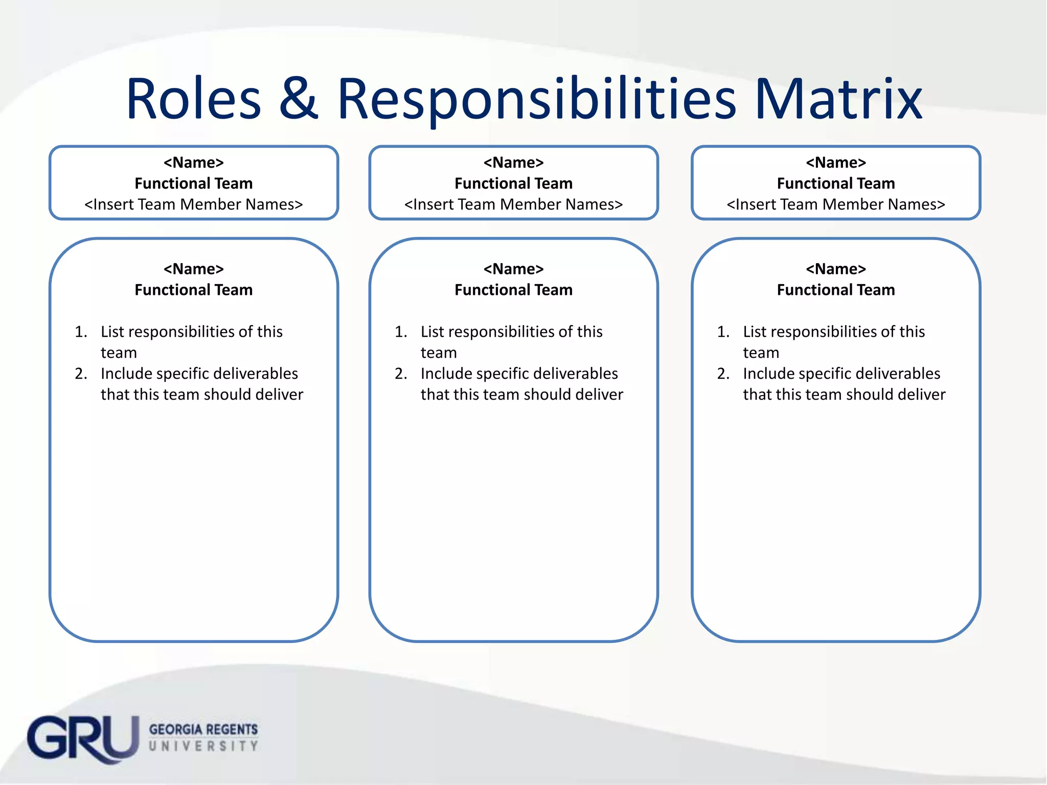 Roles & Responsibilities Matrix
<Name>
Functional Team
<Insert Team Member Names>

<Name>
Functional Team
<Insert Team Member Names>

<Name>
Functional Team
<Insert Team Member Names>

<Name>
Functional Team

<Name>
Functional Team

<Name>
Functional Team

1. List responsibilities of this
team
2. Include specific deliverables
that this team should deliver

1. List responsibilities of this
team
2. Include specific deliverables
that this team should deliver

1. List responsibilities of this
team
2. Include specific deliverables
that this team should deliver

 