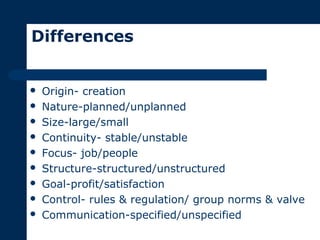 Differences
 Origin- creation
 Nature-planned/unplanned
 Size-large/small
 Continuity- stable/unstable
 Focus- job/people
 Structure-structured/unstructured
 Goal-profit/satisfaction
 Control- rules & regulation/ group norms & valve
 Communication-specified/unspecified
 