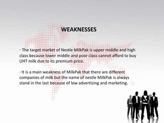 WEAKNESSES
· The target market of Nestle MilkPak is upper middle and high
class because lower middle and poor class cannot afford to buy
UHT milk due to its premium price.
· It is a main weakness of MilkPak that there are different
companies of milk but the name of nestle MilkPak is always
stand in the last because of low advertising and marketing.
 