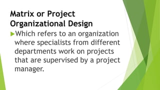 Matrix or Project
Organizational Design
Which refers to an organization
where specialists from different
departments work on projects
that are supervised by a project
manager.
 
