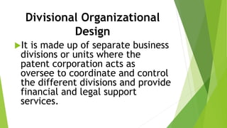 Divisional Organizational
Design
It is made up of separate business
divisions or units where the
patent corporation acts as
oversee to coordinate and control
the different divisions and provide
financial and legal support
services.
 