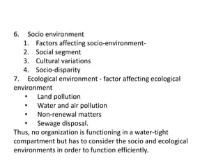 6. Socio environment
1. Factors affecting socio-environment-
2. Social segment
3. Cultural variations
4. Socio-disparity
7. Ecological environment - factor affecting ecological
environment
• Land pollution
• Water and air pollution
• Non-renewal matters
• Sewage disposal.
Thus, no organization is functioning in a water-tight
compartment but has to consider the socio and ecological
environments in order to function efficiently.
 