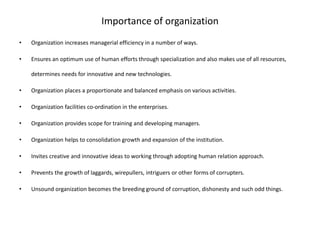 Importance of organization
• Organization increases managerial efficiency in a number of ways.
• Ensures an optimum use of human efforts through specialization and also makes use of all resources,
determines needs for innovative and new technologies.
• Organization places a proportionate and balanced emphasis on various activities.
• Organization facilities co-ordination in the enterprises.
• Organization provides scope for training and developing managers.
• Organization helps to consolidation growth and expansion of the institution.
• Invites creative and innovative ideas to working through adopting human relation approach.
• Prevents the growth of laggards, wirepullers, intriguers or other forms of corrupters.
• Unsound organization becomes the breeding ground of corruption, dishonesty and such odd things.
 
