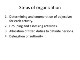 Steps of organization
1. Determining and enumeration of objectives
for each activity.
2. Grouping and assessing activities.
3. Allocation of fixed duties to definite persons.
4. Delegation of authority.
 