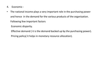 4. Economic -
• The national income plays a very important role in the purchasing power
and hence in the demand for the various products of the organization.
Following few important factors
Economic disparity.
Effective demand ( it is the demand backed up by the purchasing power).
Pricing policy( it helps in monetary resource allocation).
 