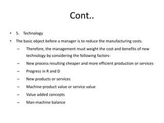 Cont..
• 5. Technology
• The basic object before a manager is to reduce the manufacturing costs.
– Therefore, the management must weight the cost and benefits of new
technology by considering the following factors-
– New process resulting cheaper and more efficient production or services
– Progress in R and D
– New products or services
– Machine-product value or service value
– Value added concepts
– Man-machine balance
 
