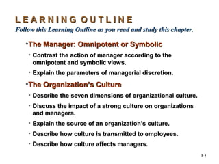 3–1
L E A R N I N G O U T L I N EL E A R N I N G O U T L I N E
Follow this Learning Outline as you read and study this chapter.Follow this Learning Outline as you read and study this chapter.
•The Manager: Omnipotent or SymbolicThe Manager: Omnipotent or Symbolic
• Contrast the action of manager according to theContrast the action of manager according to the
omnipotent and symbolic views.omnipotent and symbolic views.
• Explain the parameters of managerial discretion.Explain the parameters of managerial discretion.
•The Organization’s CultureThe Organization’s Culture
• Describe the seven dimensions of organizational culture.Describe the seven dimensions of organizational culture.
• Discuss the impact of a strong culture on organizationsDiscuss the impact of a strong culture on organizations
and managers.and managers.
• Explain the source of an organization’s culture.Explain the source of an organization’s culture.
• Describe how culture is transmitted to employees.Describe how culture is transmitted to employees.
• Describe how culture affects managers.Describe how culture affects managers.
 
