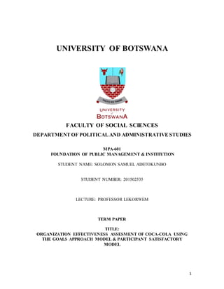 1
UNIVERSITY OF BOTSWANA
FACULTY OF SOCIAL SCIENCES
DEPARTMENT OF POLITICAL AND ADMINISTRATIVE STUDIES
MPA-601
FOUNDATION OF PUBLIC MANAGEMENT & INSTITUTION
STUDENT NAME: SOLOMON SAMUEL ADETOKUNBO
STUDENT NUMBER: 201502535
LECTURE: PROFESSOR LEKORWEM
TERM PAPER
TITLE:
ORGANIZATION EFFECTIVENESS ASSESMENT OF COCA-COLA USING
THE GOALS APPROACH MODEL & PARTICIPANT SATISFACTORY
MODEL
 